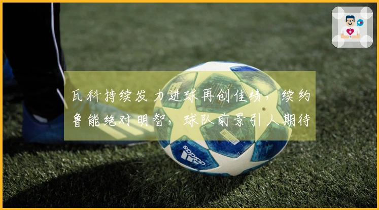瓦科持续发力进球再创佳绩，续约鲁能绝对明智，球队前景引人期待