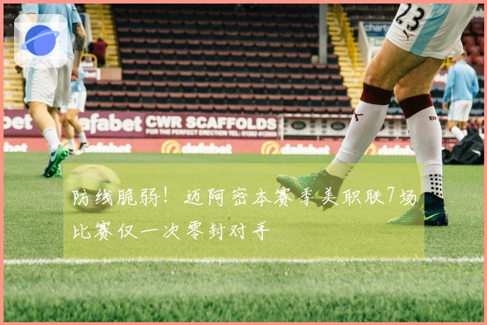 防线脆弱！迈阿密本赛季美职联7场比赛仅一次零封对手