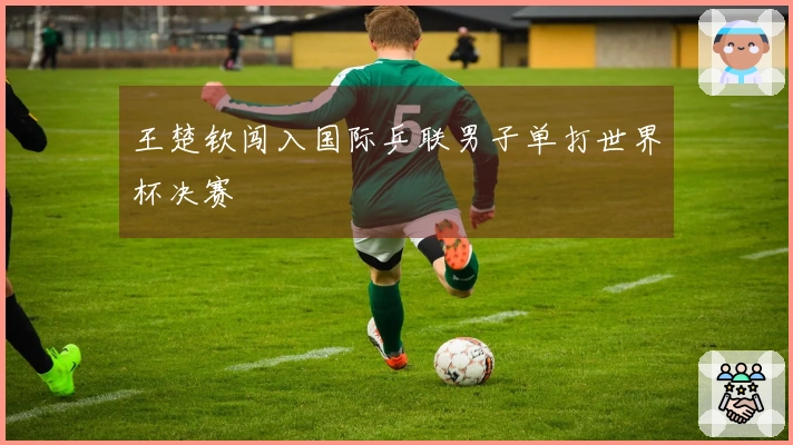 王楚钦闯入国际乒联男子单打世界杯决赛