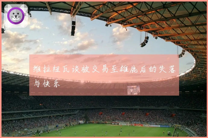 维拉纽瓦谈被交易至雄鹿后的失落与快乐