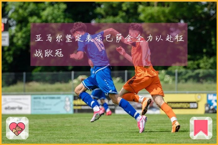 亚马尔坚定表示巴萨会全力以赴征战欧冠