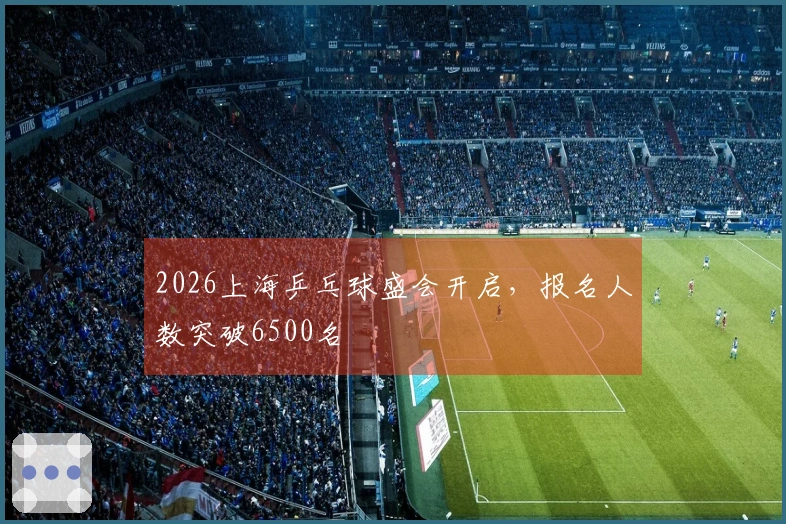 2026上海乒乓球盛会开启，报名人数突破6500名