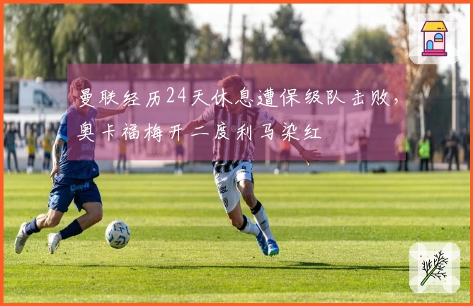 曼联经历24天休息遭保级队击败，奥卡福梅开二度利马染红