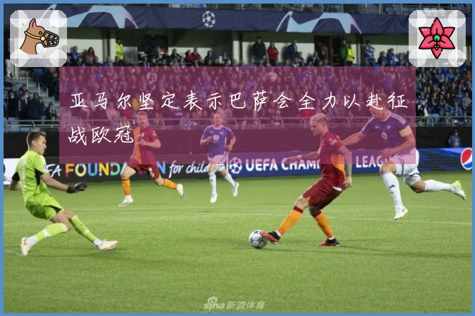 亚马尔坚定表示巴萨会全力以赴征战欧冠