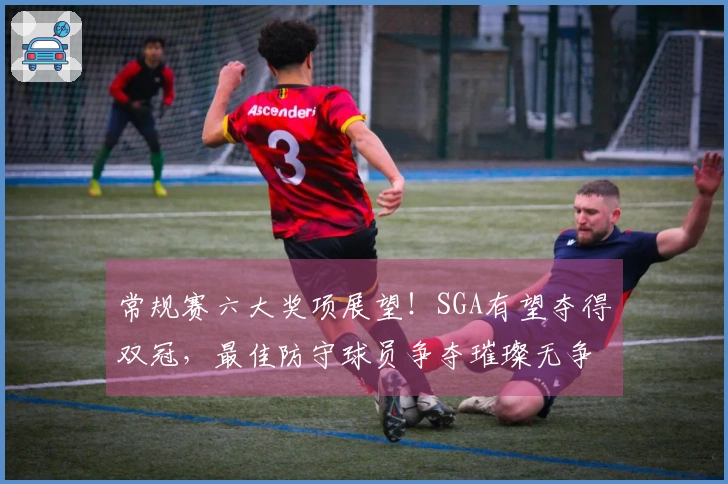 常规赛六大奖项展望！SGA有望夺得双冠，最佳防守球员争夺璀璨无争！