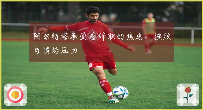 阿尔特塔承受着辞职的焦虑、挫败与愤怒压力